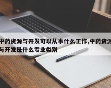 中药资源与开发可以从事什么工作,中药资源与开发是什么专业类别