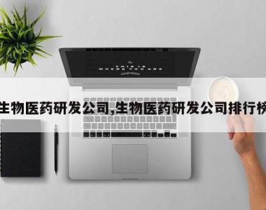 生物医药研发公司,生物医药研发公司排行榜