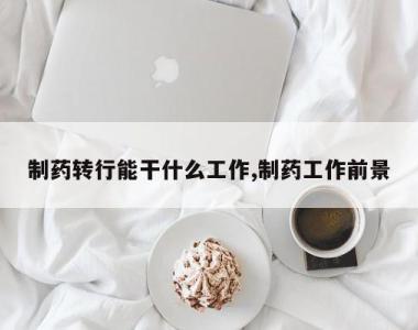 制药转行能干什么工作,制药工作前景