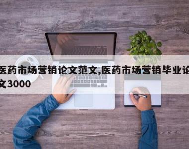 医药市场营销论文范文,医药市场营销毕业论文3000