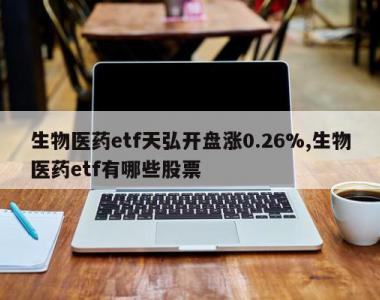 生物医药etf天弘开盘涨0.26%,生物医药etf有哪些股票