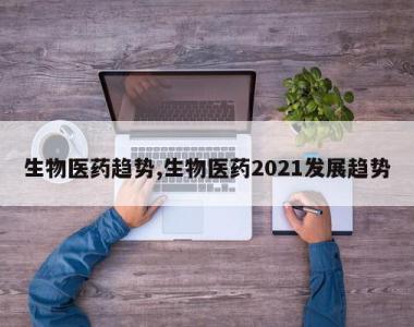 生物医药趋势,生物医药2021发展趋势