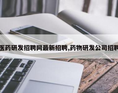 医药研发招聘网最新招聘,药物研发公司招聘