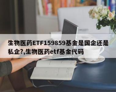 生物医药ETF159859基金是国企还是私企?,生物医药etf基金代码