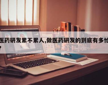 医药研发累不累人,做医药研发的到底有多忙?