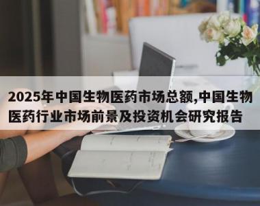 2025年中国生物医药市场总额,中国生物医药行业市场前景及投资机会研究报告