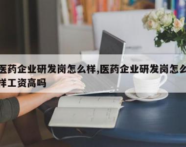 医药企业研发岗怎么样,医药企业研发岗怎么样工资高吗