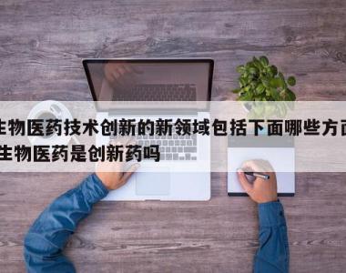 生物医药技术创新的新领域包括下面哪些方面,生物医药是创新药吗