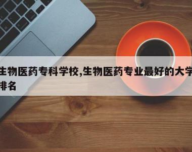 生物医药专科学校,生物医药专业最好的大学排名