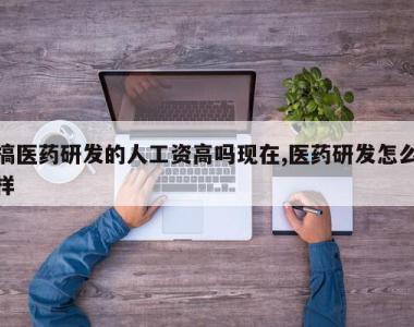 搞医药研发的人工资高吗现在,医药研发怎么样