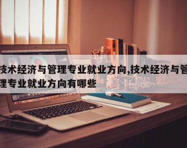 技术经济与管理专业就业方向,技术经济与管理专业就业方向有哪些