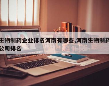 生物制药企业排名河南有哪些,河南生物制药公司排名