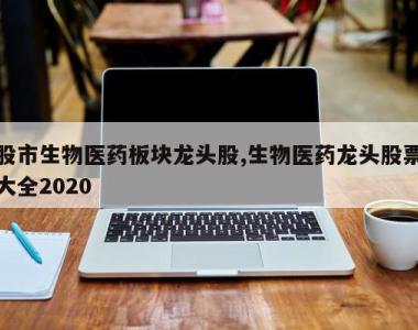 股市生物医药板块龙头股,生物医药龙头股票大全2020