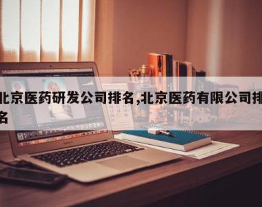 北京医药研发公司排名,北京医药有限公司排名