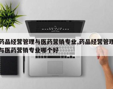 药品经营管理与医药营销专业,药品经营管理与医药营销专业哪个好
