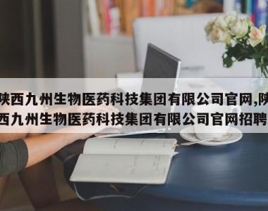 陕西九州生物医药科技集团有限公司官网,陕西九州生物医药科技集团有限公司官网招聘