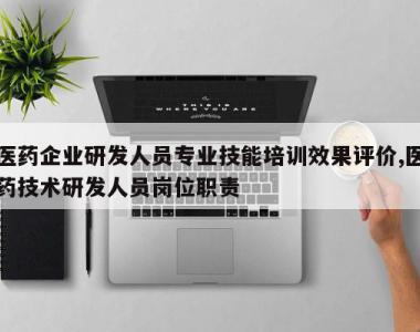 医药企业研发人员专业技能培训效果评价,医药技术研发人员岗位职责