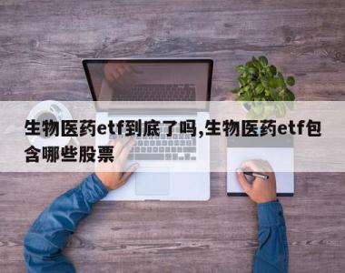 生物医药etf到底了吗,生物医药etf包含哪些股票