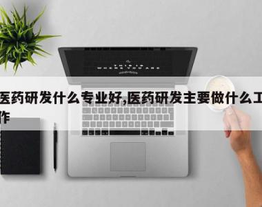医药研发什么专业好,医药研发主要做什么工作