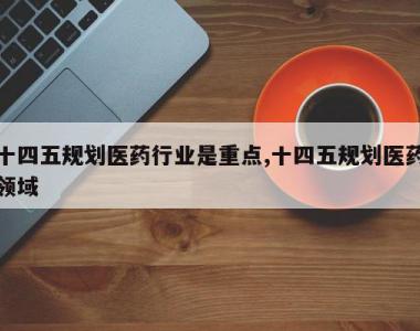 十四五规划医药行业是重点,十四五规划医药领域