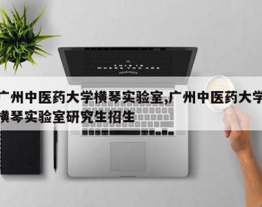 广州中医药大学横琴实验室,广州中医药大学横琴实验室研究生招生