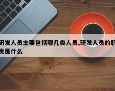 研发人员主要包括哪几类人员,研发人员的职责是什么