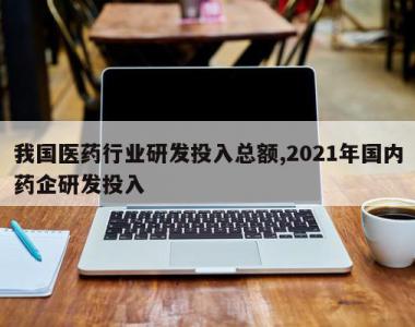 我国医药行业研发投入总额,2021年国内药企研发投入