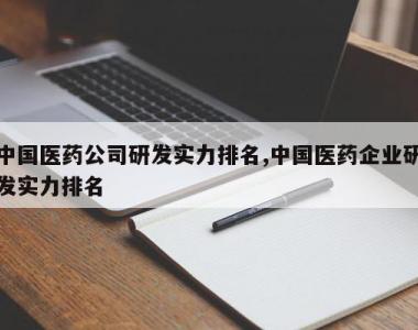 中国医药公司研发实力排名,中国医药企业研发实力排名