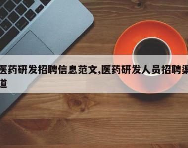 医药研发招聘信息范文,医药研发人员招聘渠道