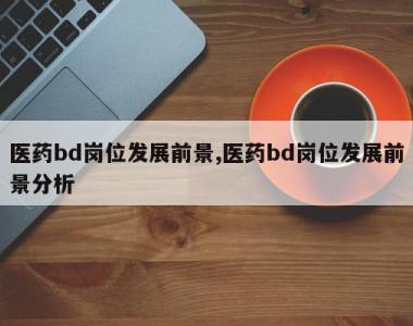 医药bd岗位发展前景,医药bd岗位发展前景分析