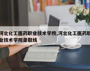 河北化工医药职业技术学院,河北化工医药职业技术学院录取线