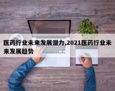 医药行业未来发展潜力,2021医药行业未来发展趋势