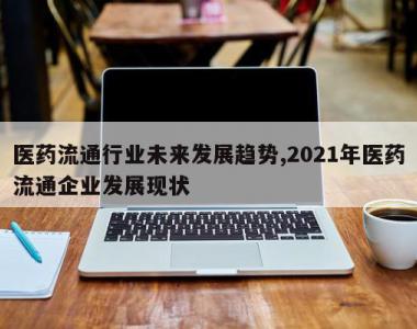 医药流通行业未来发展趋势,2021年医药流通企业发展现状