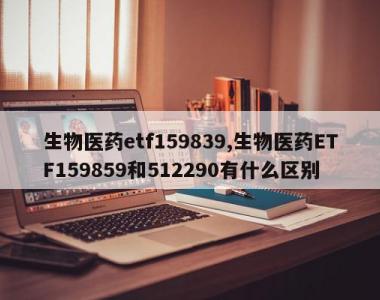 生物医药etf159839,生物医药ETF159859和512290有什么区别