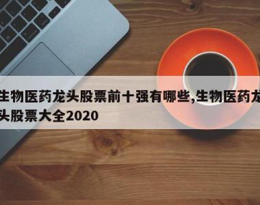 生物医药龙头股票前十强有哪些,生物医药龙头股票大全2020