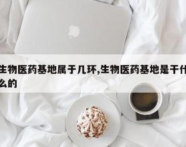 生物医药基地属于几环,生物医药基地是干什么的