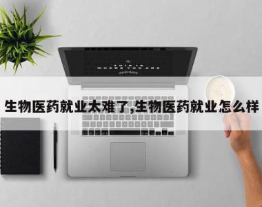 生物医药就业太难了,生物医药就业怎么样