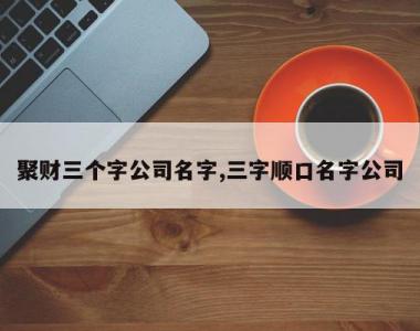 聚财三个字公司名字,三字顺口名字公司